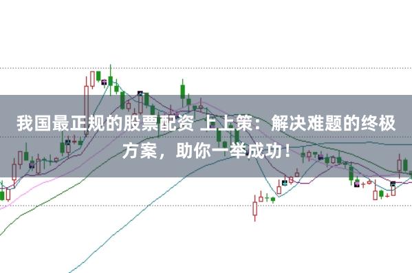 我国最正规的股票配资 上上策：解决难题的终极方案，助你一举成功！