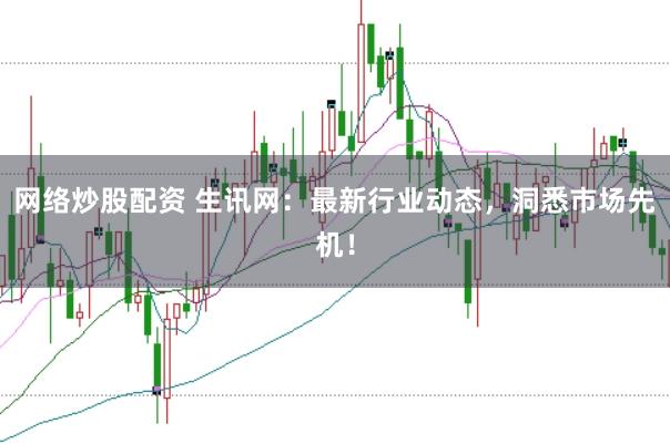 网络炒股配资 生讯网：最新行业动态，洞悉市场先机！