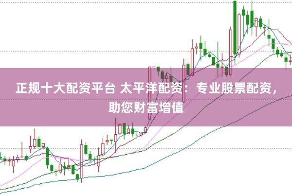 正规十大配资平台 太平洋配资:专业股票配资,助您财富增值