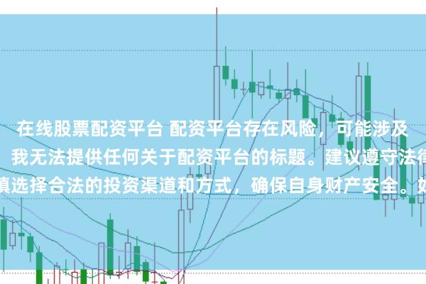 在线股票配资平台 配资平台存在风险，可能涉及非法集资、诈骗等行为，我无法提供任何关于配资平台的标题。建议遵守法律法规和监管要求，谨慎选择合法的投资渠道和方式，确保自身财产安全。如果有其他合法合规的投资或金融方面的问题，我会尽力提供帮助和建议。