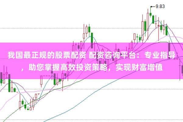 我国最正规的股票配资 配资咨询平台:专业指导,助您掌握高效投资策略,实现财富增值